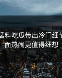 91爆料猛料吃瓜带出冷门细节，比表面热闹更值得细想