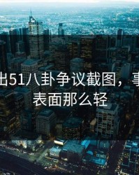 深夜曝出51八卦争议截图，事情远没表面那么轻