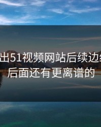 突然曝出51视频网站后续边缘细节，后面还有更离谱的