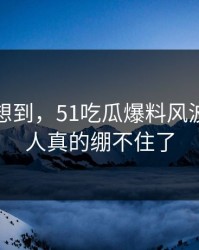 谁都没想到，51吃瓜爆料风波这回让人真的绷不住了