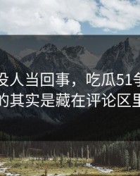 刚开始没人当回事，吃瓜51争议真正值得看的其实是藏在评论区里的细节
