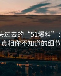 揭秘风头过去的“51爆料”：背后的真相你不知道的细节