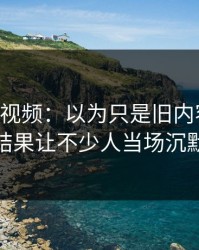 探秘91视频：以为只是旧内容回流，结果让不少人当场沉默