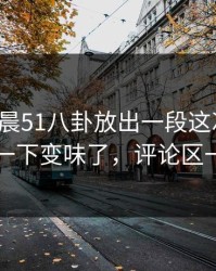 今天凌晨51八卦放出一段这次爆料，为什么一下变味了，评论区一下炸了
