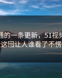 看似普通的一条更新，51视频网站争议这回让人谁看了不愣住