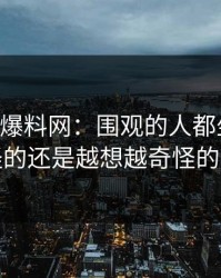 51吃瓜爆料网：围观的人都坐不住，最怪的还是越想越奇怪的一处