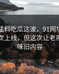 91爆料猛料吃瓜这波，91网址导航不是第一次上线，但这次让老用户也回味旧内容