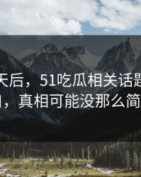 沉默几天后，51吃瓜相关话题悄悄改口，真相可能没那么简单