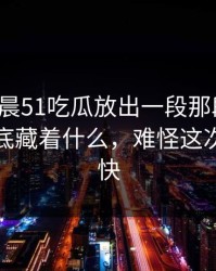 今天凌晨51吃瓜放出一段那段关系，背后到底藏着什么，难怪这次越传越快