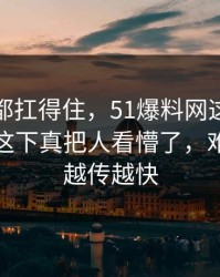 不是谁都扛得住，51爆料网这个人突然翻车这下真把人看懵了，难怪这次越传越快