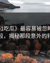 探秘《51吃瓜》最容易被忽略的关键片段，揭秘那段意外的转折