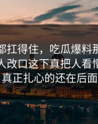 不是谁都扛得住，吃瓜爆料那段录音让不少人改口这下真把人看懵了，但真正扎心的还在后面