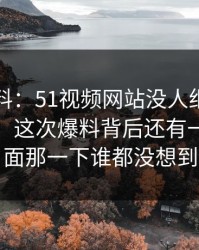 明星黑料：51视频网站没人细说的地方在这：这次爆料背后还有一层，后面那一下谁都没想到