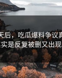 沉默几天后，吃瓜爆料争议真正值得看的其实是反复被删又出现的内容