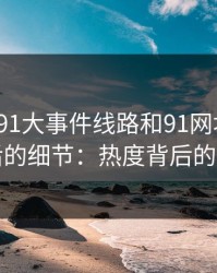 揭秘“91大事件线路和91网址导航”背后的细节：热度背后的真相