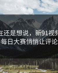 忍到现在还是想说，新91视频里的91大事件每日大赛悄悄让评论区失控