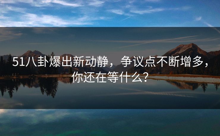 51八卦爆出新动静，争议点不断增多，你还在等什么？