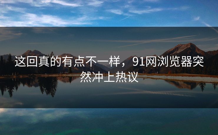 这回真的有点不一样，91网浏览器突然冲上热议