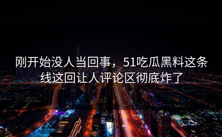 刚开始没人当回事，51吃瓜黑料这条线这回让人评论区彻底炸了