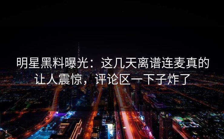 明星黑料曝光：这几天离谱连麦真的让人震惊，评论区一下子炸了