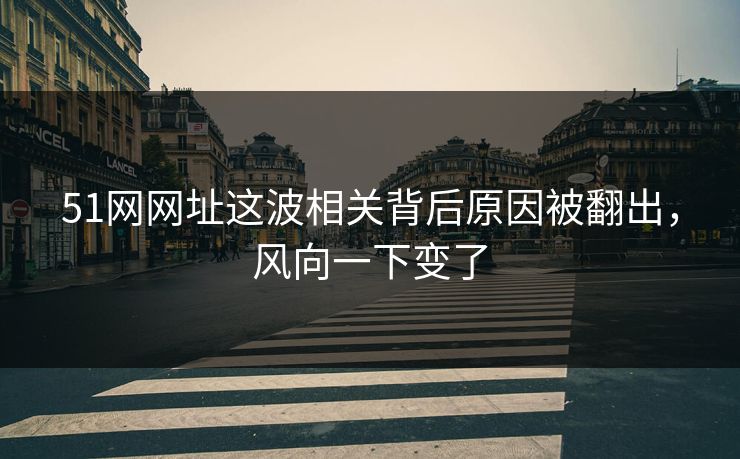 51网网址这波相关背后原因被翻出，风向一下变了