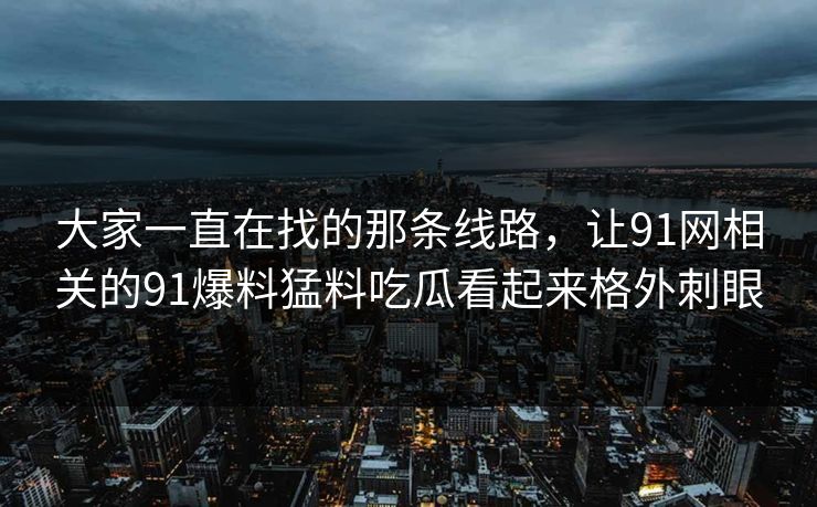 大家一直在找的那条线路，让91网相关的91爆料猛料吃瓜看起来格外刺眼