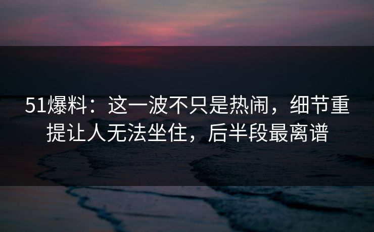 51爆料：这一波不只是热闹，细节重提让人无法坐住，后半段最离谱