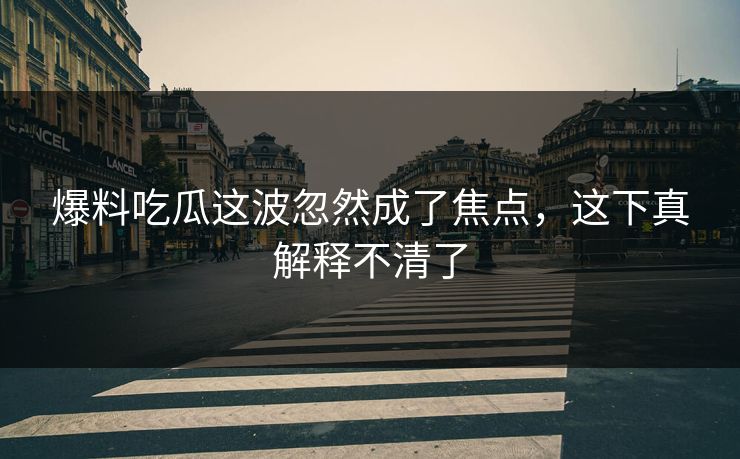 爆料吃瓜这波忽然成了焦点，这下真解释不清了