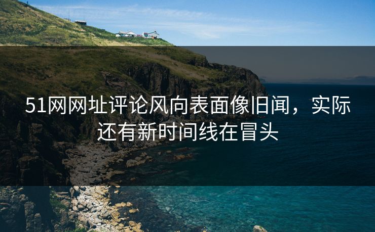 51网网址评论风向表面像旧闻，实际还有新时间线在冒头
