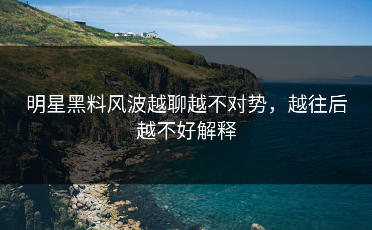 明星黑料风波越聊越不对势，越往后越不好解释