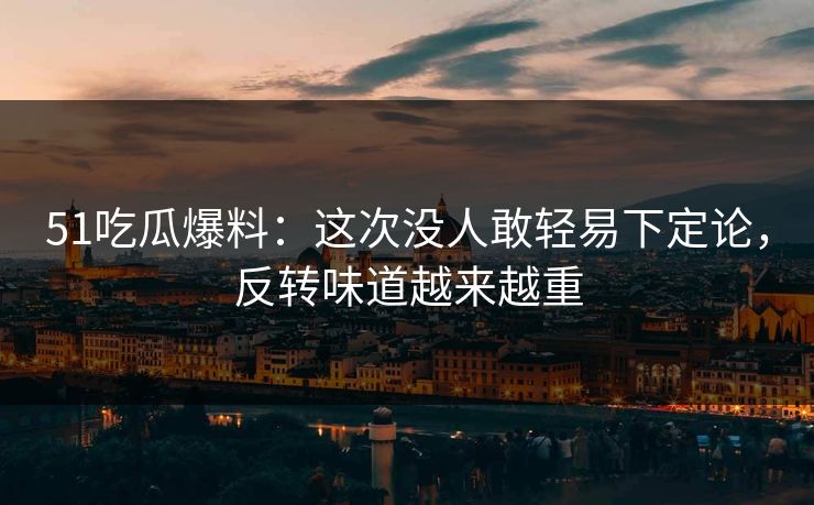 51吃瓜爆料：这次没人敢轻易下定论，反转味道越来越重