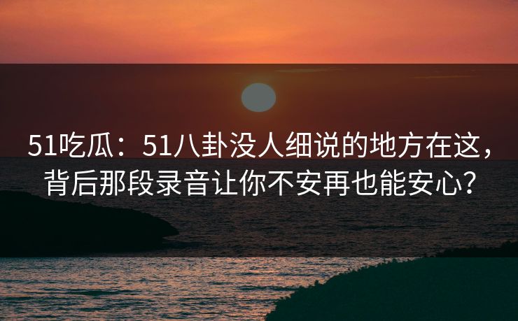 51吃瓜：51八卦没人细说的地方在这，背后那段录音让你不安再也能安心？