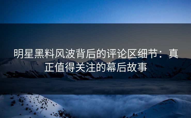 明星黑料风波背后的评论区细节：真正值得关注的幕后故事