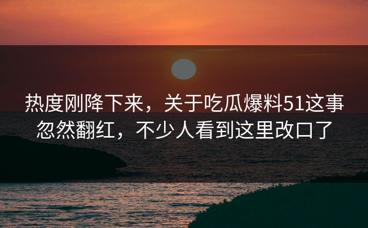 热度刚降下来，关于吃瓜爆料51这事忽然翻红，不少人看到这里改口了