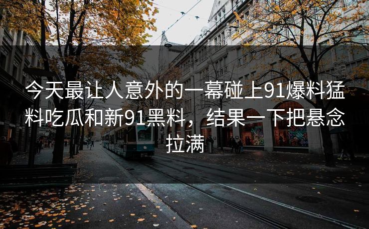 今天最让人意外的一幕碰上91爆料猛料吃瓜和新91黑料,结果一下把悬念拉满 今天最让人意外的一幕碰上91爆料猛料吃瓜和新91黑料,结果一下把悬念拉满