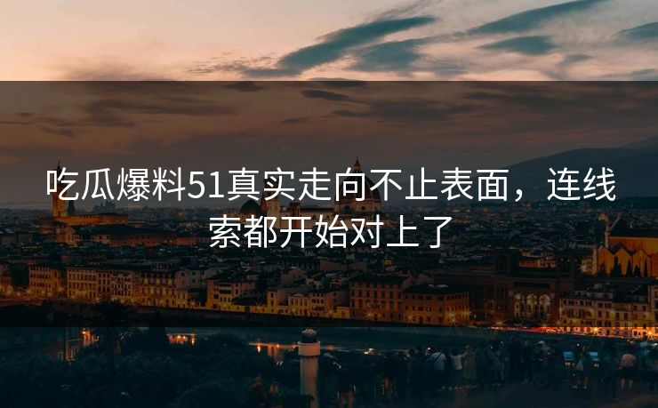 吃瓜爆料51真实走向不止表面，连线索都开始对上了
