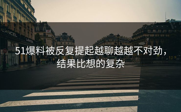 51爆料被反复提起越聊越越不对劲，结果比想的复杂