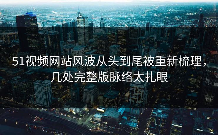 51视频网站风波从头到尾被重新梳理，几处完整版脉络太扎眼