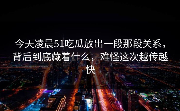 今天凌晨51吃瓜放出一段那段关系，背后到底藏着什么，难怪这次越传越快