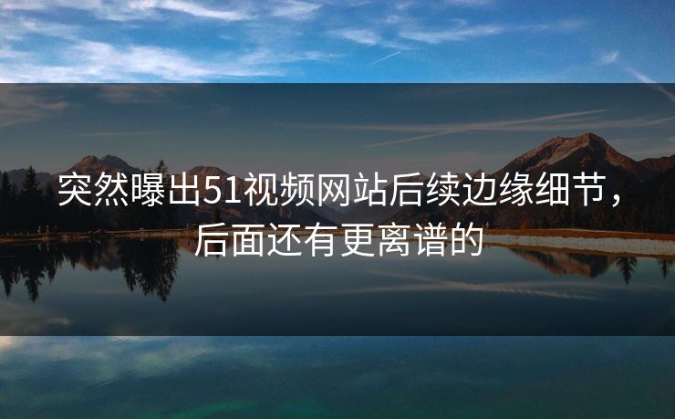 突然曝出51视频网站后续边缘细节，后面还有更离谱的