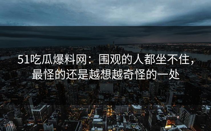 51吃瓜爆料网：围观的人都坐不住，最怪的还是越想越奇怪的一处