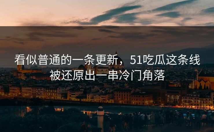 看似普通的一条更新，51吃瓜这条线被还原出一串冷门角落