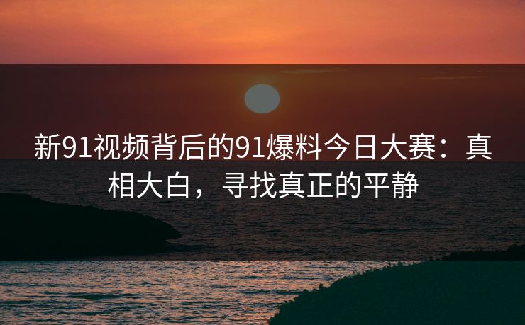 新91视频背后的91爆料今日大赛：真相大白，寻找真正的平静