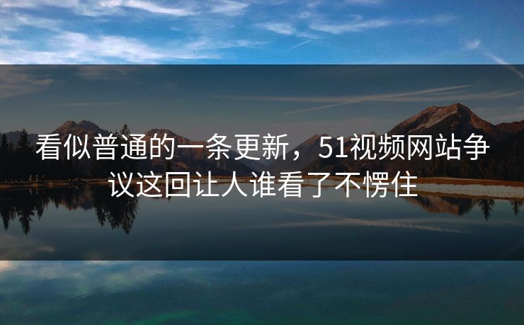 看似普通的一条更新，51视频网站争议这回让人谁看了不愣住