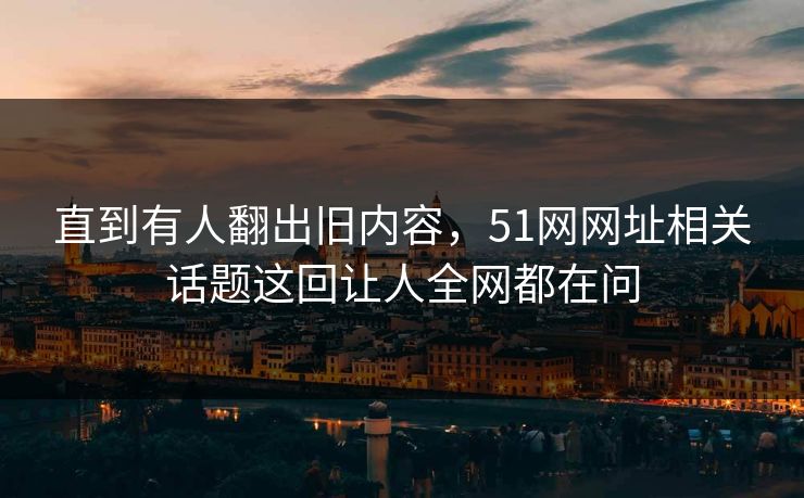 直到有人翻出旧内容，51网网址相关话题这回让人全网都在问
