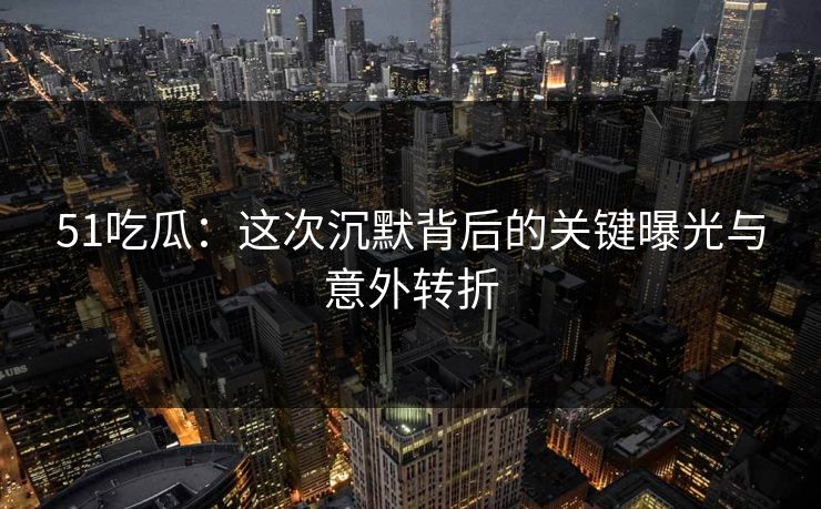 51吃瓜：这次沉默背后的关键曝光与意外转折