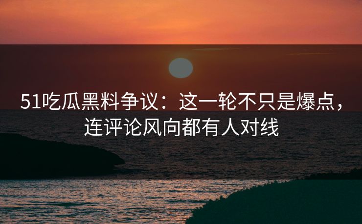 51吃瓜黑料争议：这一轮不只是爆点，连评论风向都有人对线