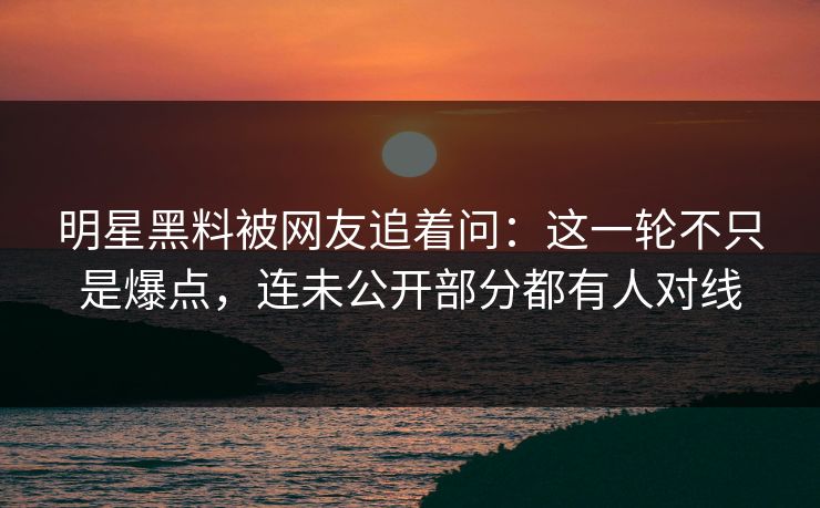 明星黑料被网友追着问：这一轮不只是爆点，连未公开部分都有人对线