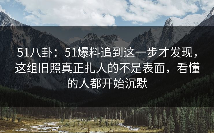 51八卦：51爆料追到这一步才发现，这组旧照真正扎人的不是表面，看懂的人都开始沉默