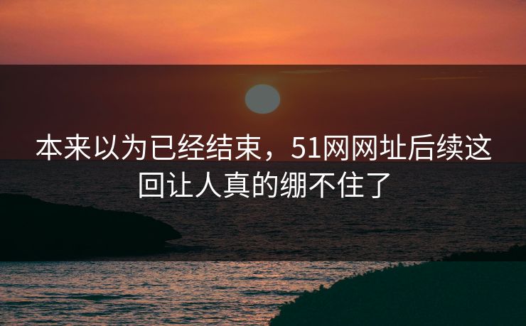 本来以为已经结束，51网网址后续这回让人真的绷不住了